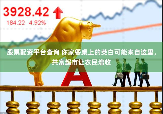 股票配资平台查询 你家餐桌上的茭白可能来自这里，共富超市让农民增收