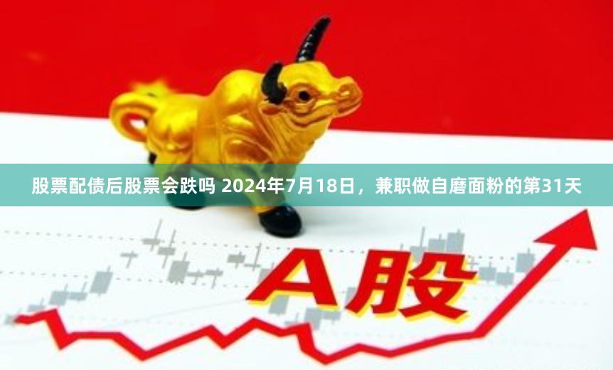 股票配债后股票会跌吗 2024年7月18日，兼职做自磨面粉的第31天