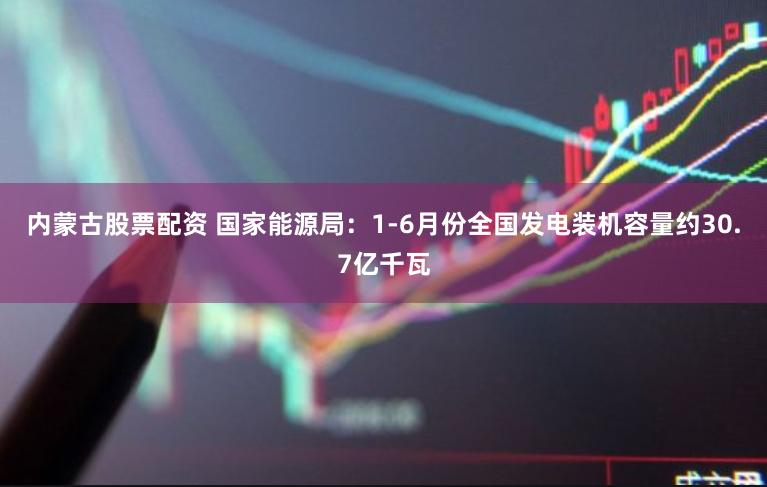 内蒙古股票配资 国家能源局：1-6月份全国发电装机容量约30.7亿千瓦