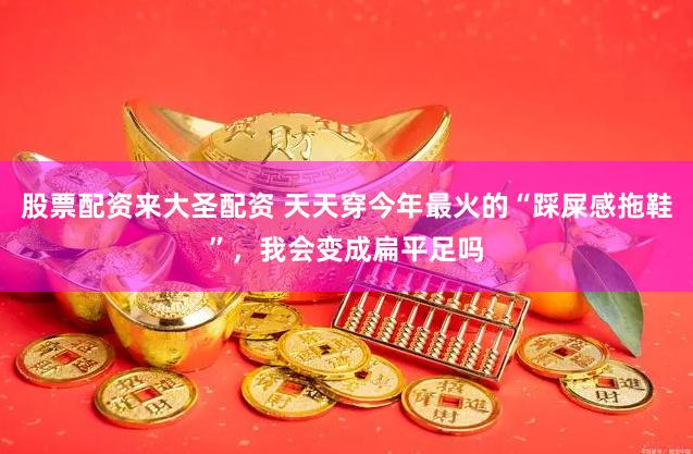 股票配资来大圣配资 天天穿今年最火的“踩屎感拖鞋”，我会变成扁平足吗