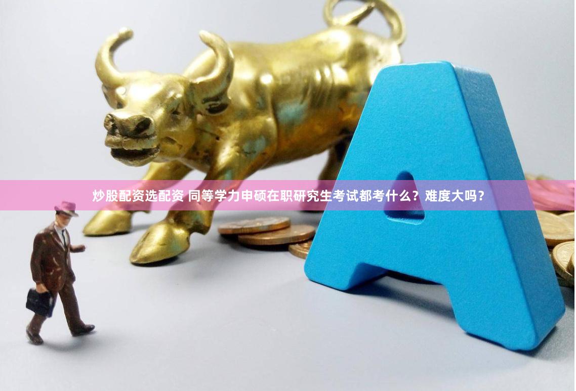 炒股配资选配资 同等学力申硕在职研究生考试都考什么？难度大吗？