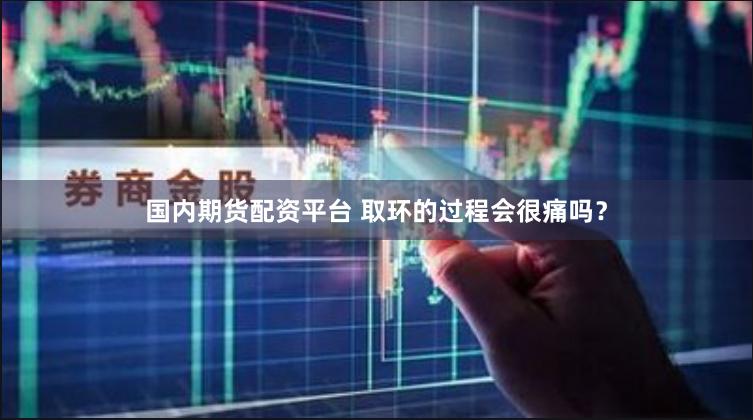 国内期货配资平台 取环的过程会很痛吗？