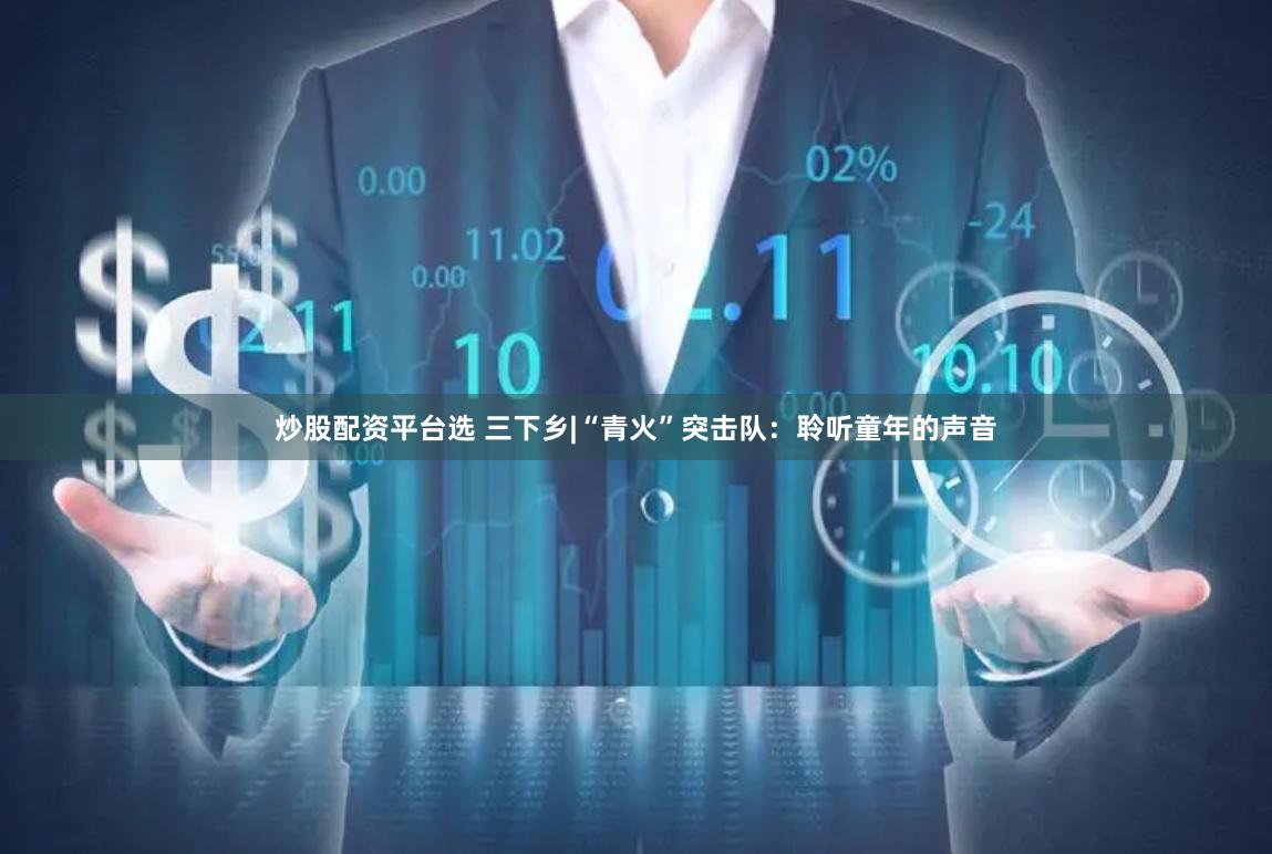 炒股配资平台选 三下乡|“青火”突击队：聆听童年的声音