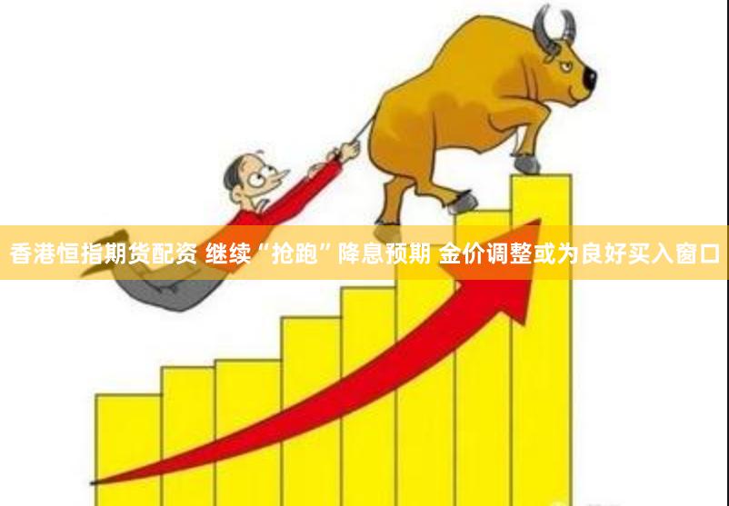 香港恒指期货配资 继续“抢跑”降息预期 金价调整或为良好买入窗口