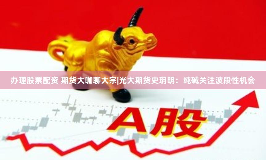 办理股票配资 期货大咖聊大宗|光大期货史玥明：纯碱关注波段性机会