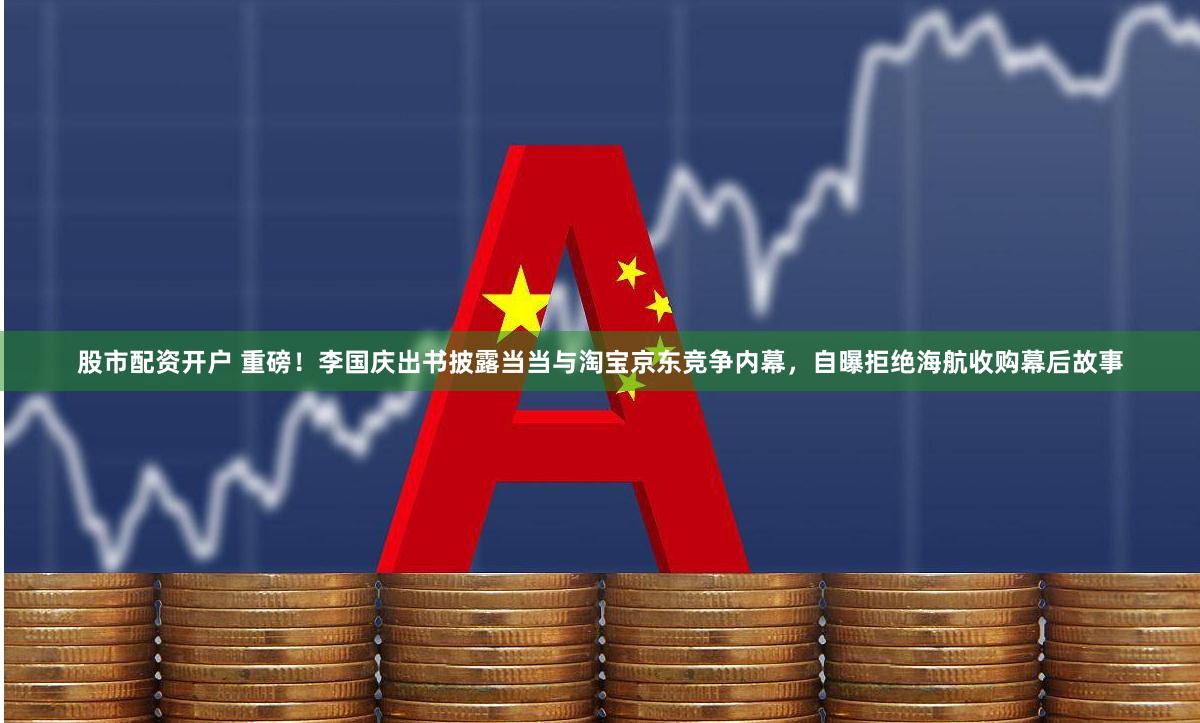 股市配资开户 重磅！李国庆出书披露当当与淘宝京东竞争内幕，自曝拒绝海航收购幕后故事