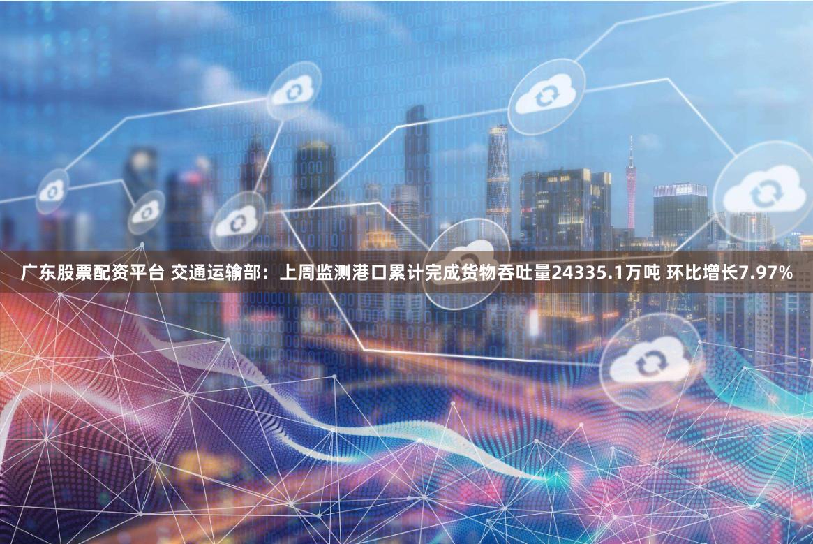 广东股票配资平台 交通运输部：上周监测港口累计完成货物吞吐量24335.1万吨 环比增长7.97%