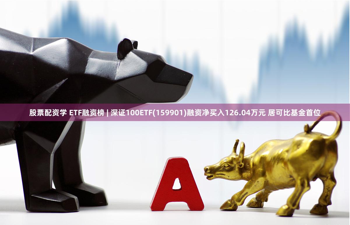 股票配资学 ETF融资榜 | 深证100ETF(159901)融资净买入126.04万元 居可比基金首位