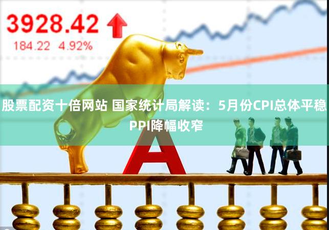 股票配资十倍网站 国家统计局解读：5月份CPI总体平稳 PPI降幅收窄