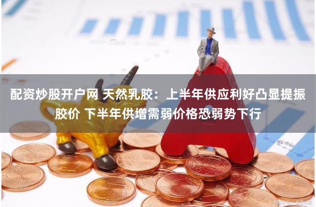 配资炒股开户网 天然乳胶：上半年供应利好凸显提振胶价 下半年供增需弱价格恐弱势下行