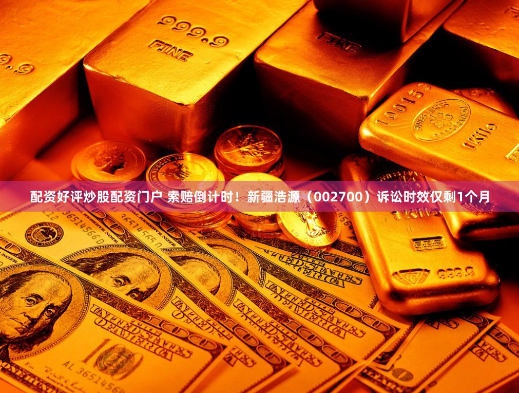 配资好评炒股配资门户 索赔倒计时！新疆浩源（002700）诉讼时效仅剩1个月