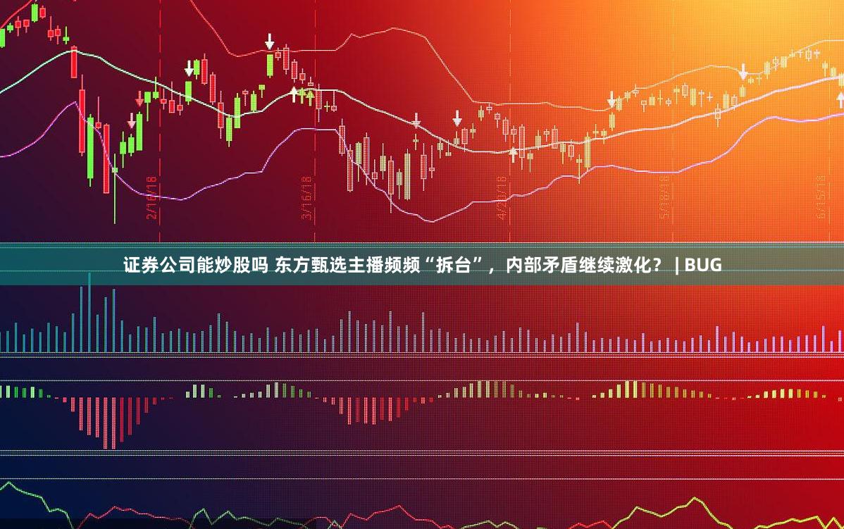 证券公司能炒股吗 东方甄选主播频频“拆台”，内部矛盾继续激化？ | BUG