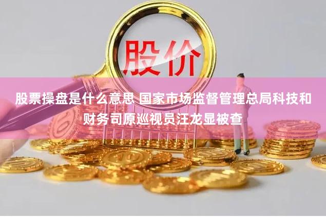 股票操盘是什么意思 国家市场监督管理总局科技和财务司原巡视员汪龙显被查