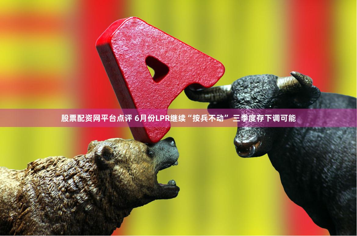 股票配资网平台点评 6月份LPR继续“按兵不动” 三季度存下调可能