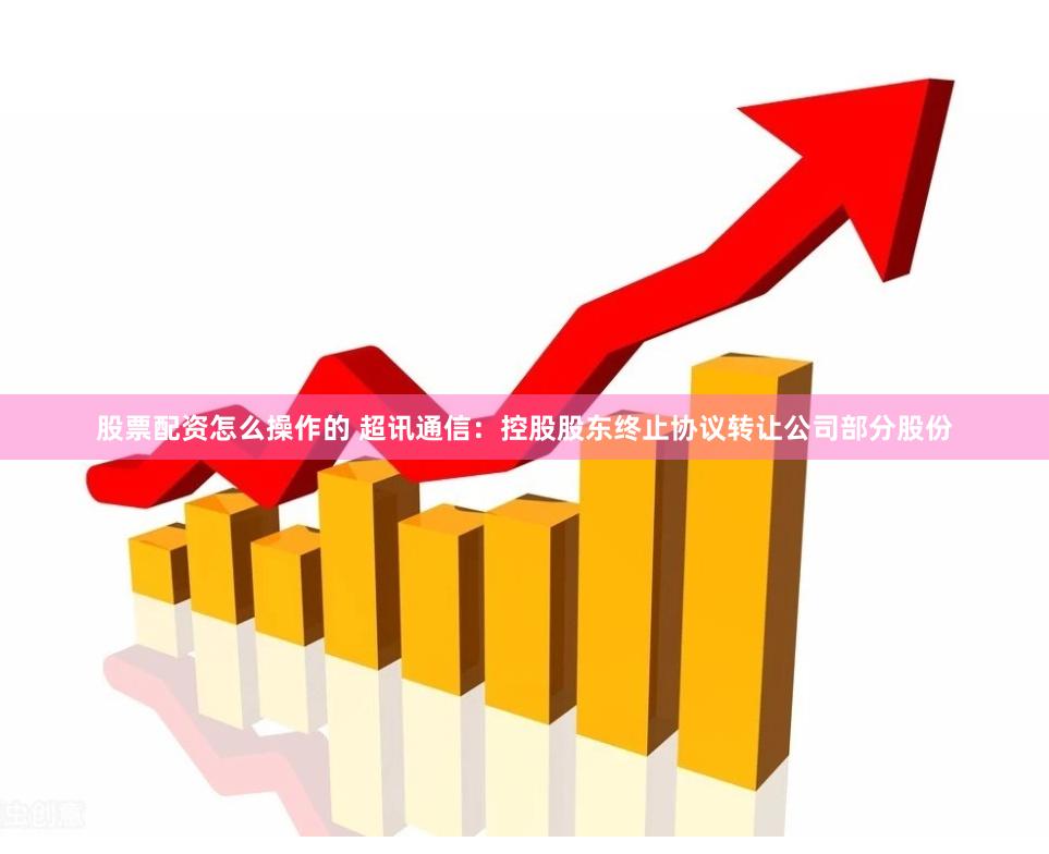 股票配资怎么操作的 超讯通信：控股股东终止协议转让公司部分股份