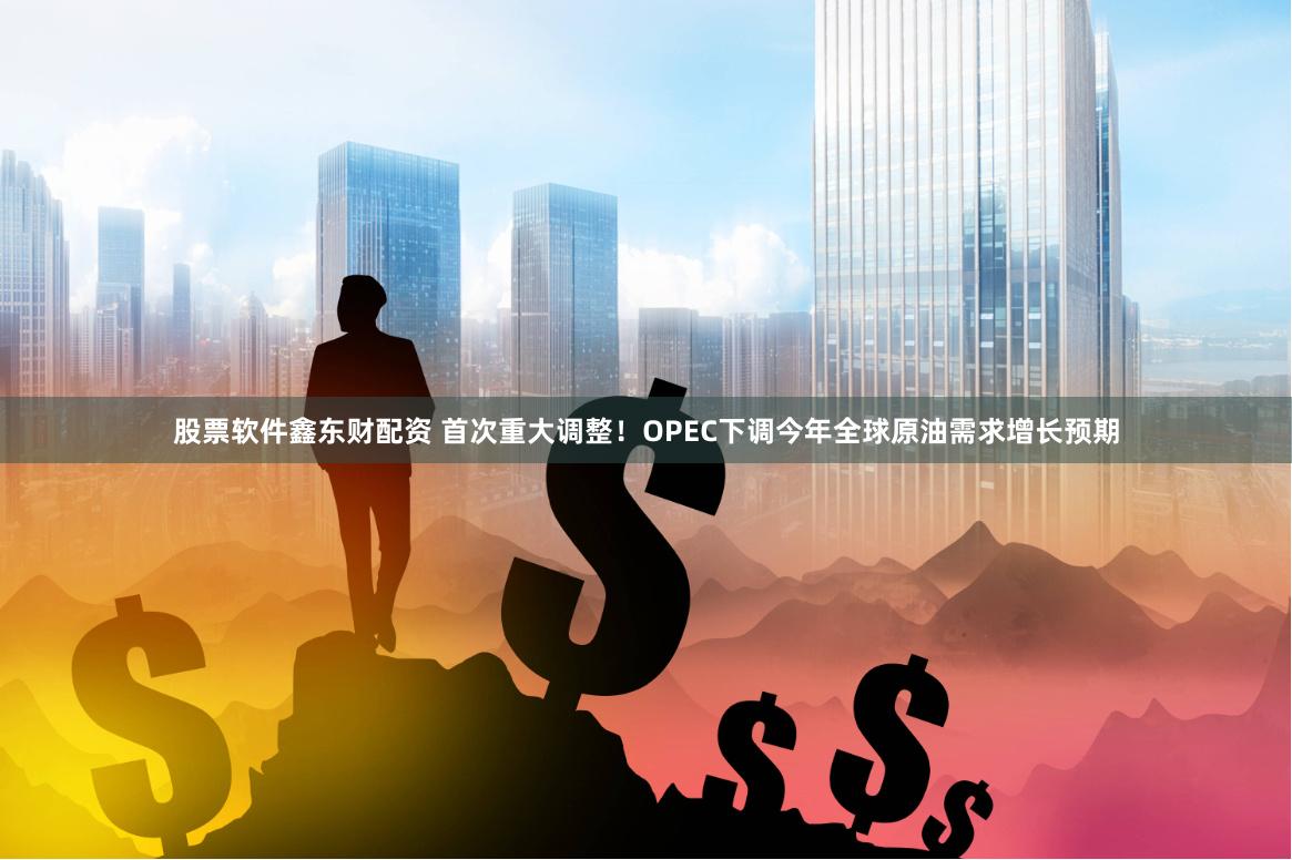 股票软件鑫东财配资 首次重大调整！OPEC下调今年全球原油需求增长预期
