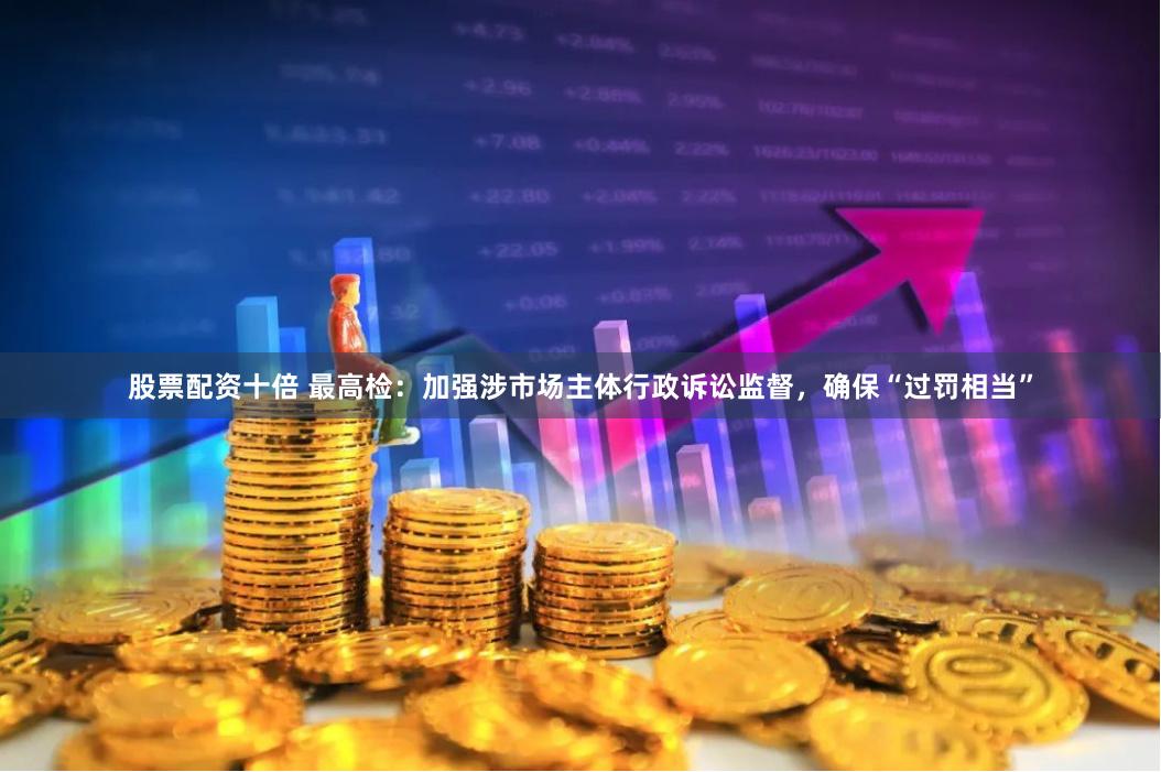 股票配资十倍 最高检：加强涉市场主体行政诉讼监督，确保“过罚相当”