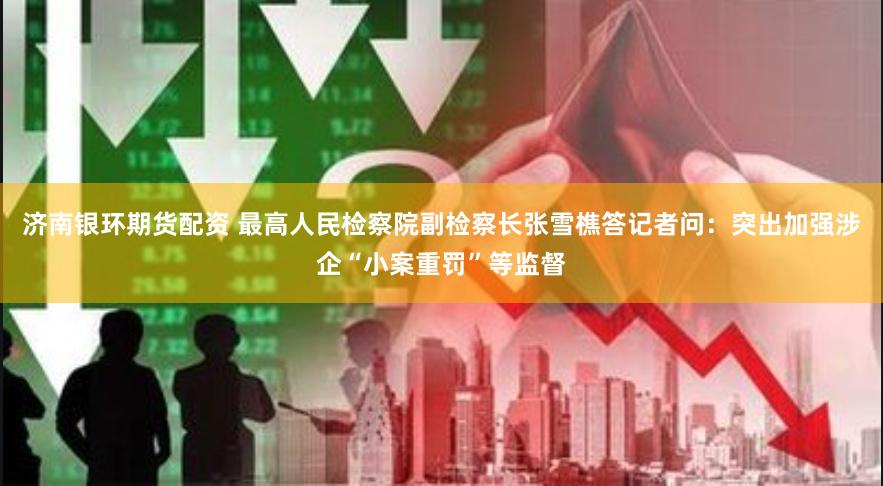济南银环期货配资 最高人民检察院副检察长张雪樵答记者问：突出加强涉企“小案重罚”等监督
