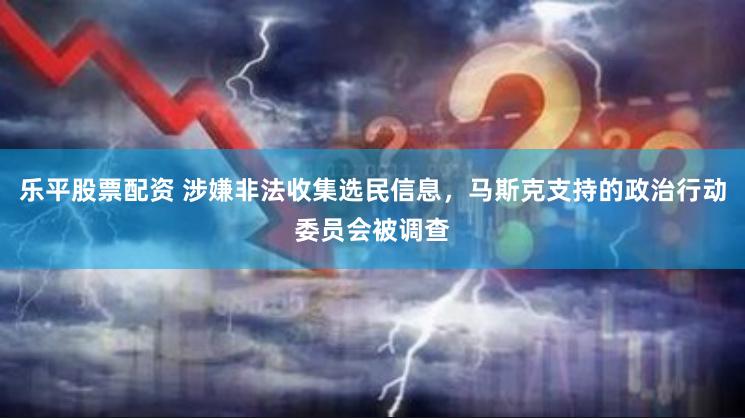 乐平股票配资 涉嫌非法收集选民信息，马斯克支持的政治行动委员会被调查