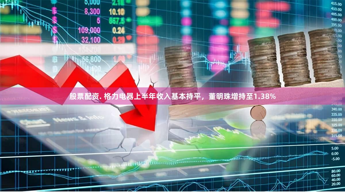 股票配资. 格力电器上半年收入基本持平，董明珠增持至1.38%