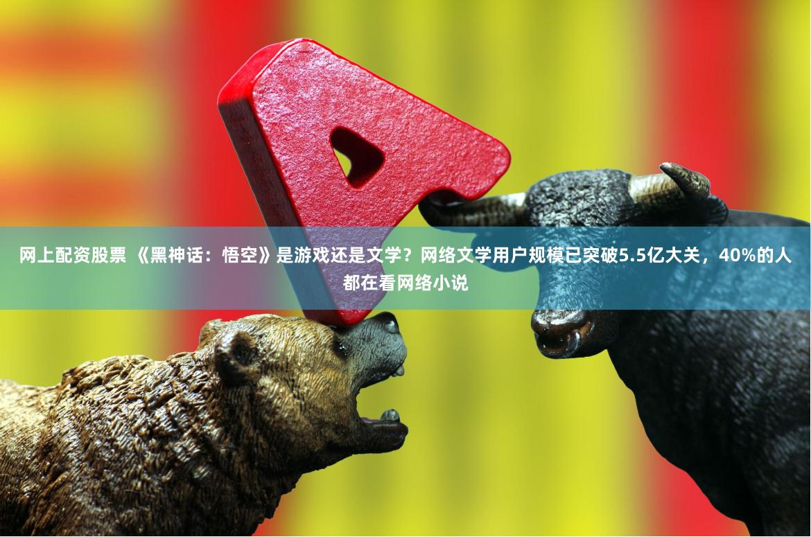 网上配资股票 《黑神话：悟空》是游戏还是文学？网络文学用户规模已突破5.5亿大关，40%的人都在看网络小说