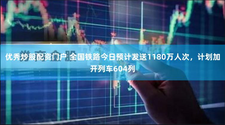 优秀炒股配资门户 全国铁路今日预计发送1180万人次，计划加开列车604列