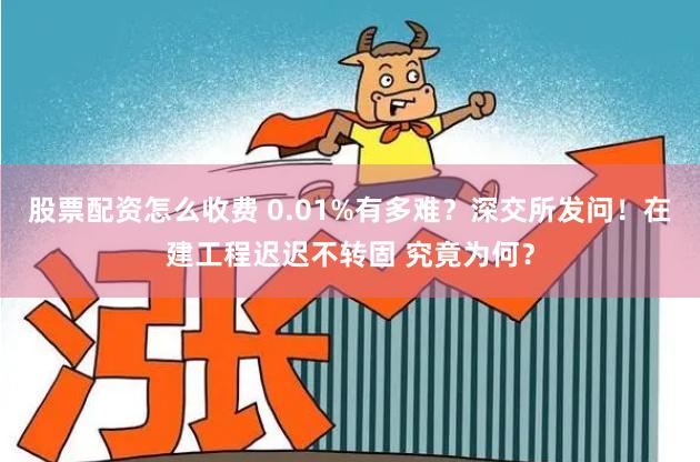 股票配资怎么收费 0.01%有多难？深交所发问！在建工程迟迟不转固 究竟为何？