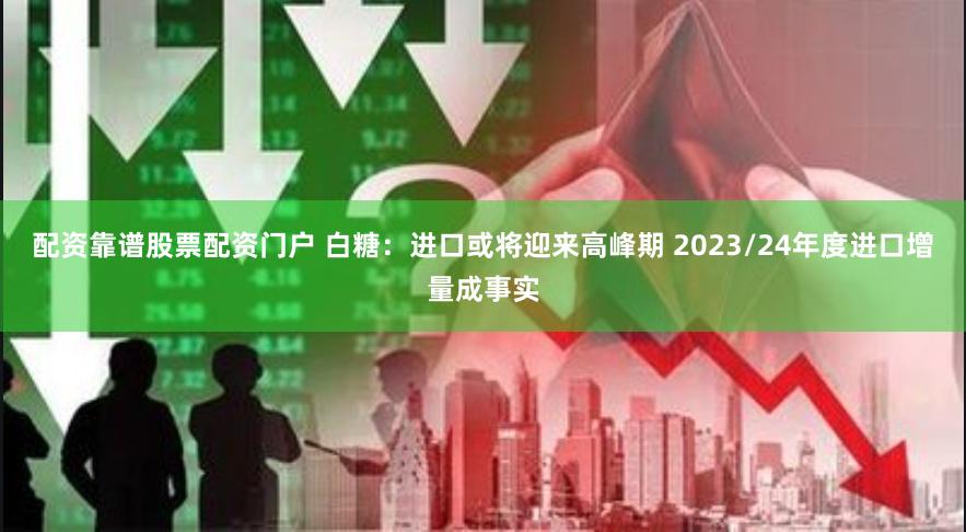 配资靠谱股票配资门户 白糖：进口或将迎来高峰期 2023/24年度进口增量成事实