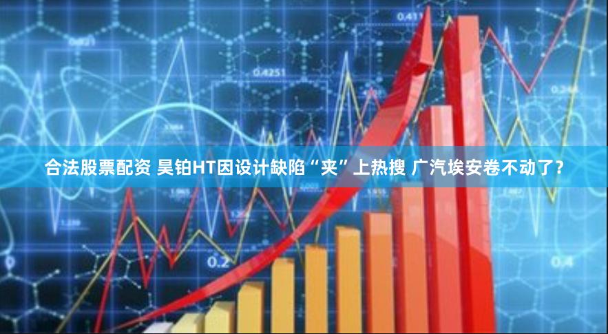 合法股票配资 昊铂HT因设计缺陷“夹”上热搜 广汽埃安卷不动了？