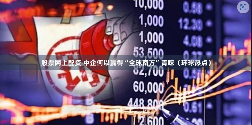 股票网上配资 中企何以赢得“全球南方”青睐（环球热点）