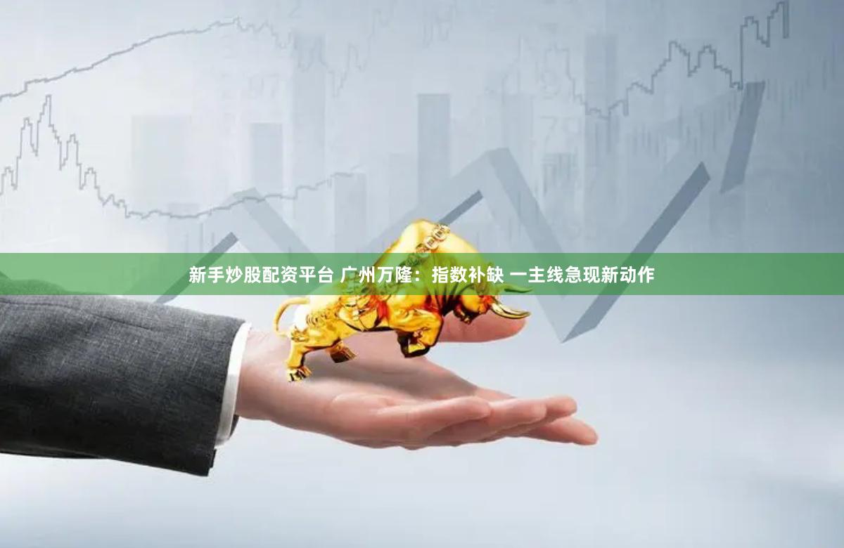 新手炒股配资平台 广州万隆：指数补缺 一主线急现新动作
