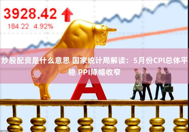 炒股配资是什么意思 国家统计局解读：5月份CPI总体平稳 PPI降幅收窄