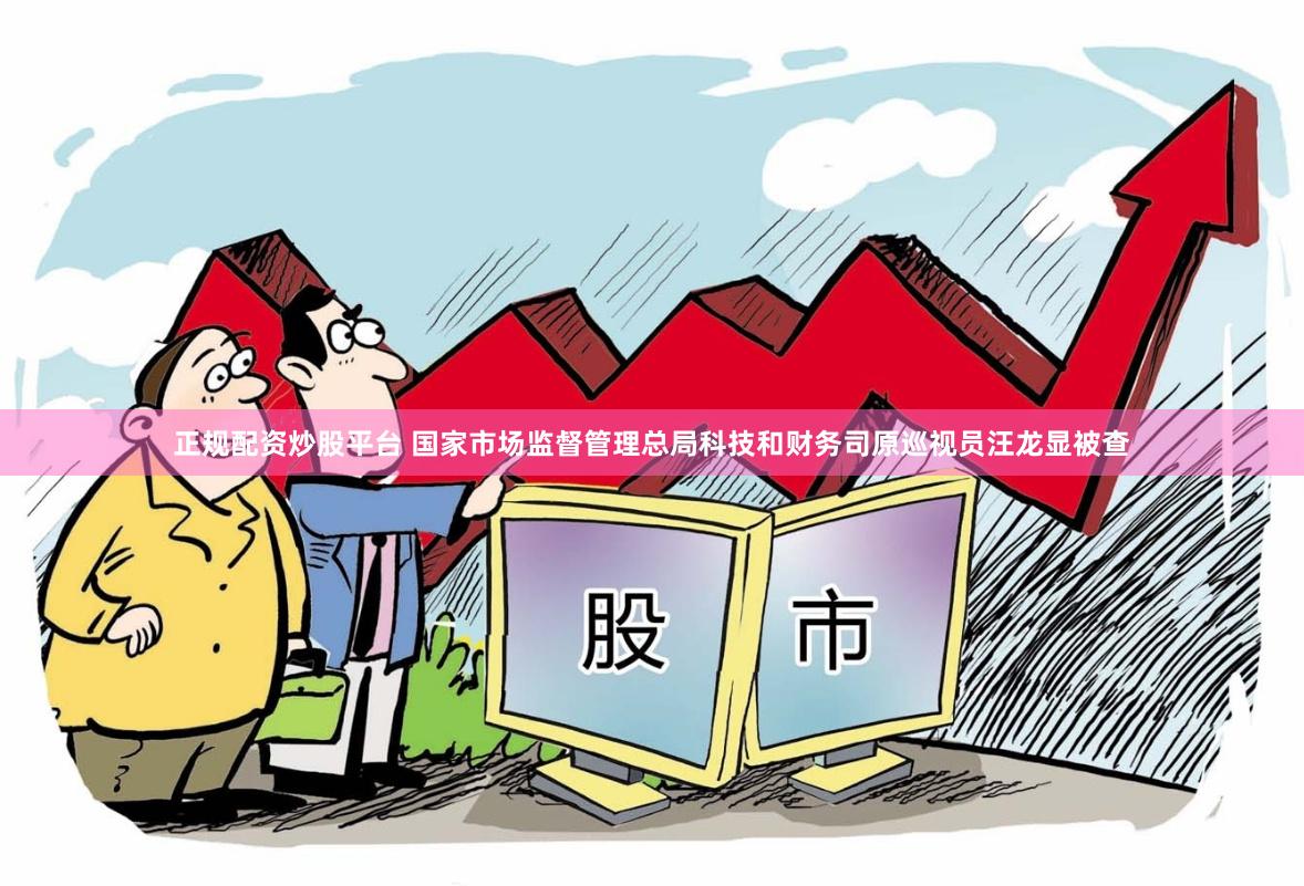 正规配资炒股平台 国家市场监督管理总局科技和财务司原巡视员汪龙显被查