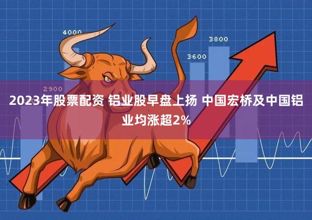 2023年股票配资 铝业股早盘上扬 中国宏桥及中国铝业均涨超2%