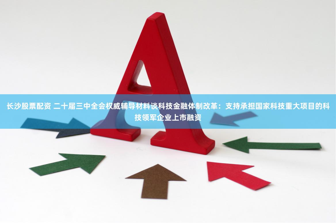 长沙股票配资 二十届三中全会权威辅导材料谈科技金融体制改革：支持承担国家科技重大项目的科技领军企业上市融资