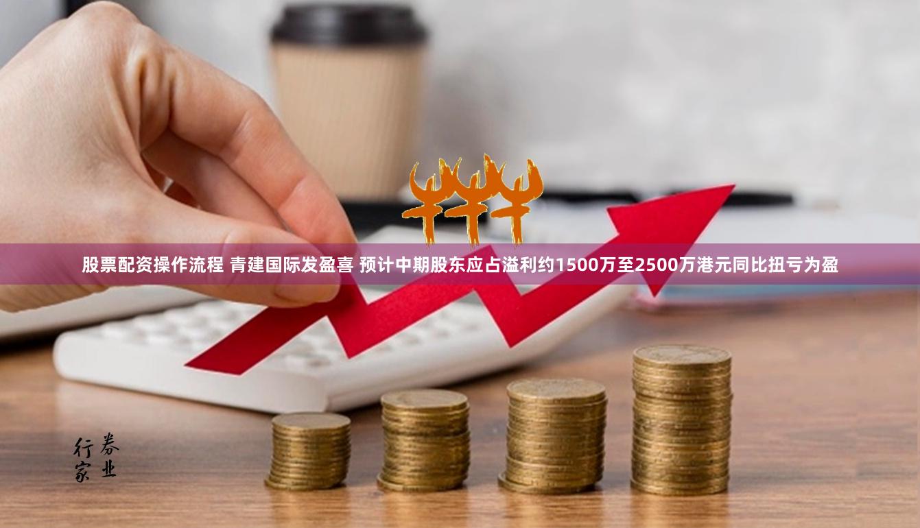 股票配资操作流程 青建国际发盈喜 预计中期股东应占溢利约1500万至2500万港元同比扭亏为盈