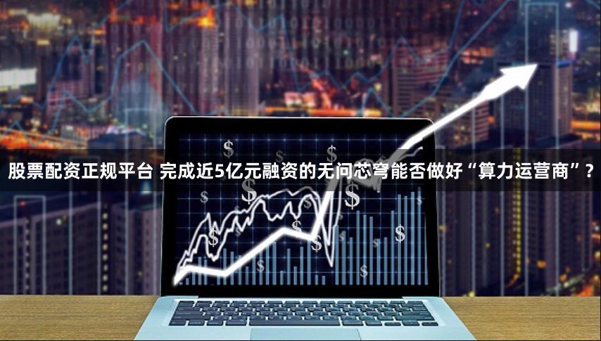 股票配资正规平台 完成近5亿元融资的无问芯穹能否做好“算力运营商”？