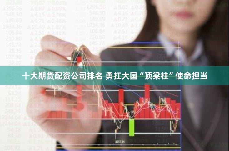 十大期货配资公司排名 勇扛大国“顶梁柱”使命担当