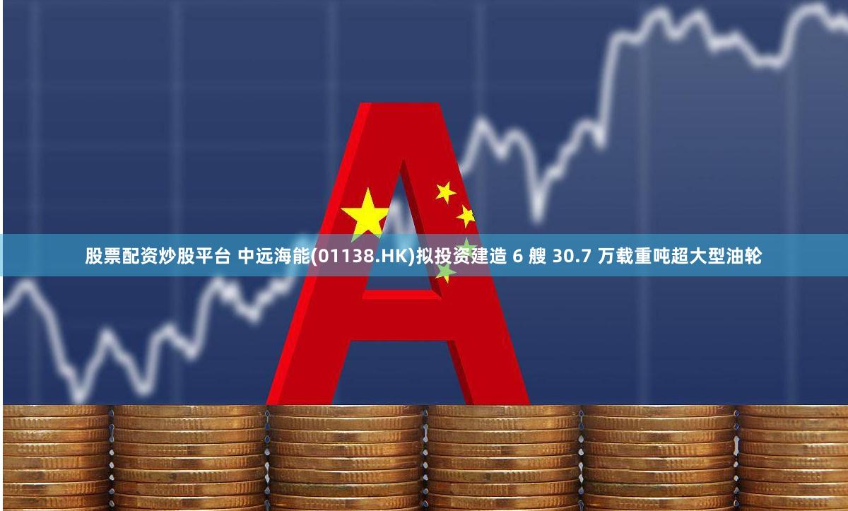 股票配资炒股平台 中远海能(01138.HK)拟投资建造 6 艘 30.7 万载重吨超大型油轮
