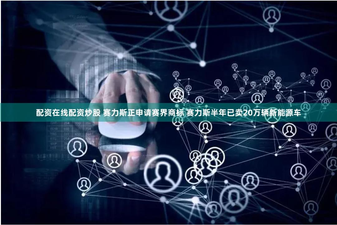 配资在线配资炒股 赛力斯正申请赛界商标 赛力斯半年已卖20万辆新能源车