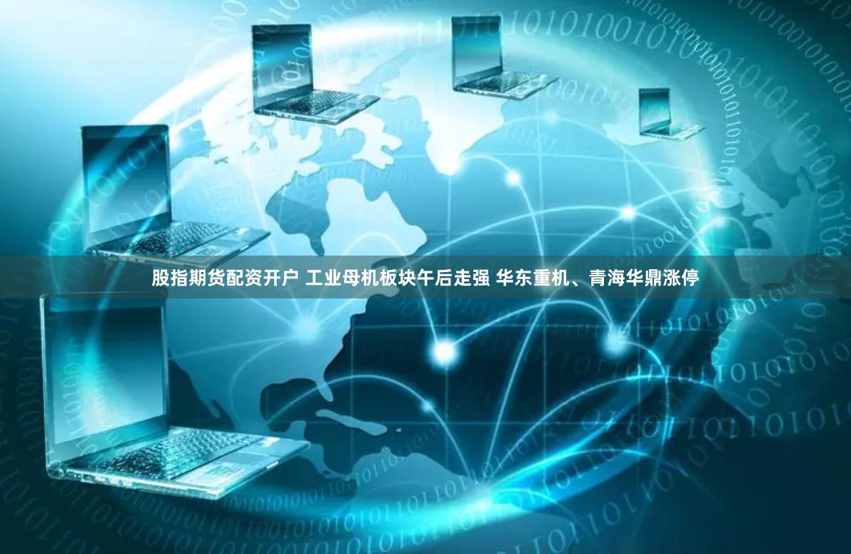 股指期货配资开户 工业母机板块午后走强 华东重机、青海华鼎涨停