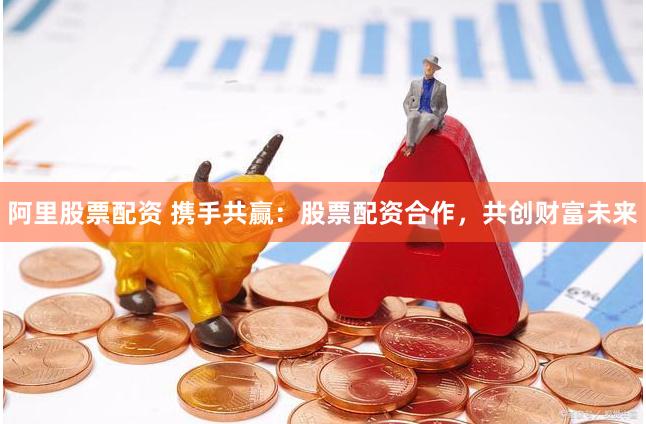 阿里股票配资 携手共赢：股票配资合作，共创财富未来