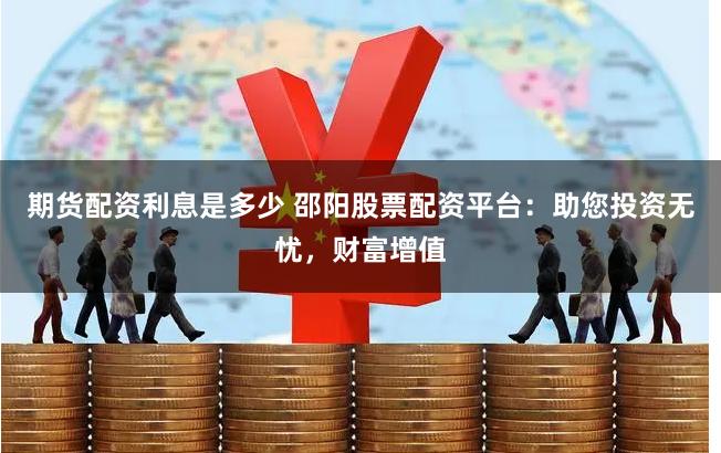 期货配资利息是多少 邵阳股票配资平台：助您投资无忧，财富增值