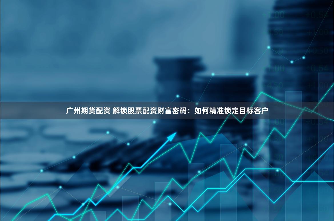 广州期货配资 解锁股票配资财富密码：如何精准锁定目标客户