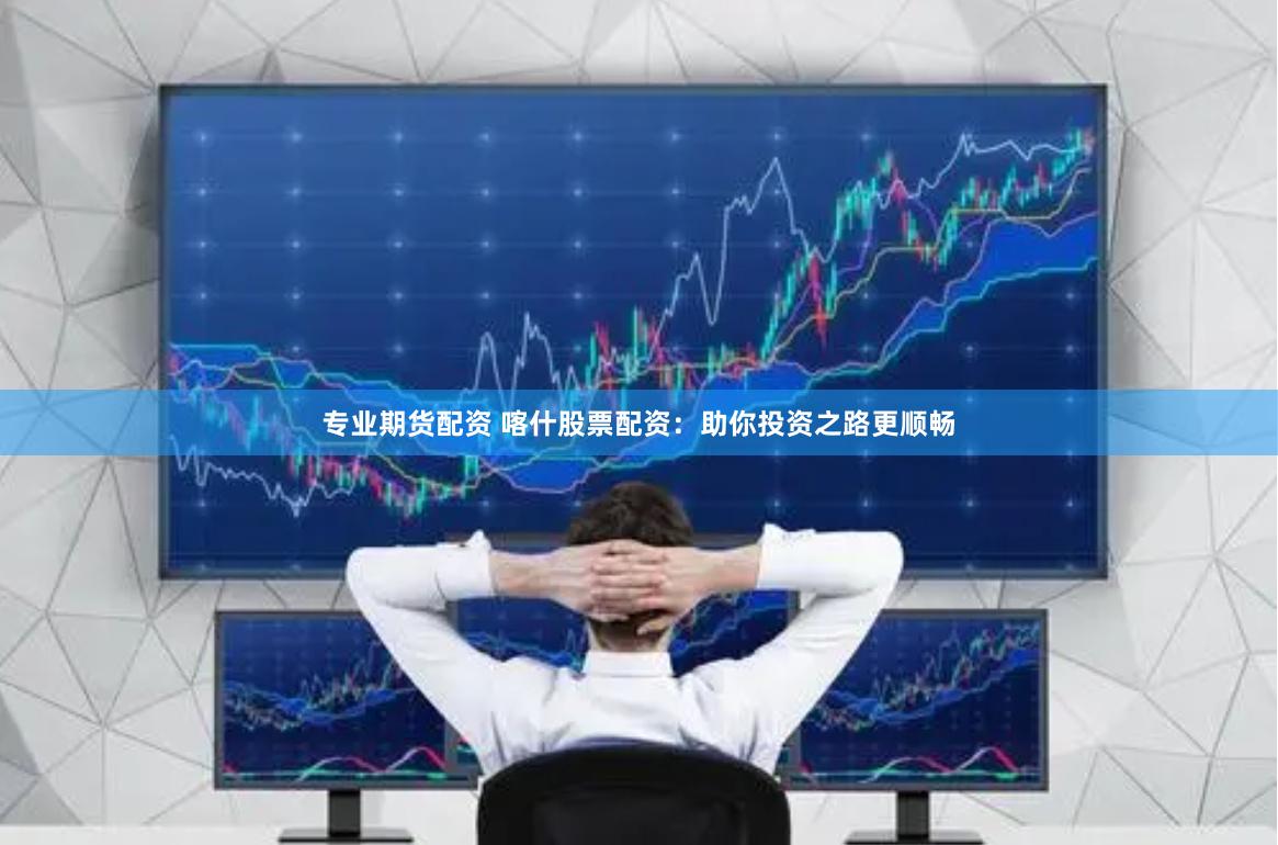 专业期货配资 喀什股票配资：助你投资之路更顺畅
