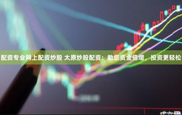 配资专业网上配资炒股 太原炒股配资：助您资金倍增，投资更轻松