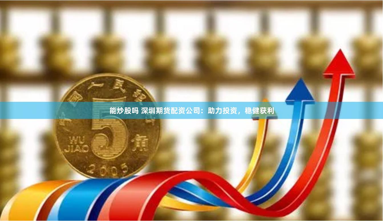 能炒股吗 深圳期货配资公司：助力投资，稳健获利