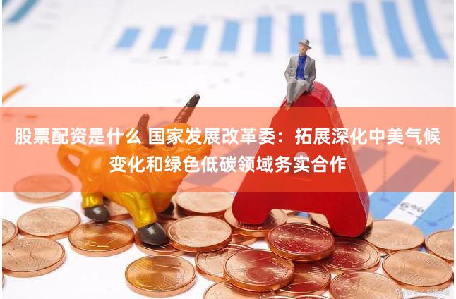 股票配资是什么 国家发展改革委：拓展深化中美气候变化和绿色低碳领域务实合作