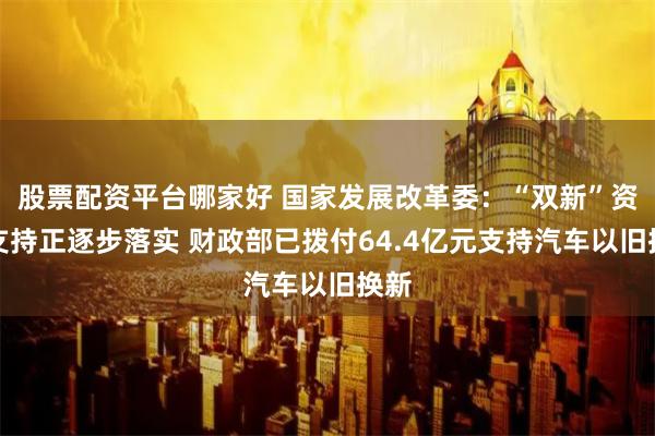 股票配资平台哪家好 国家发展改革委：“双新”资金支持正逐步落实 财政部已拨付64.4亿元支持汽车以旧换新