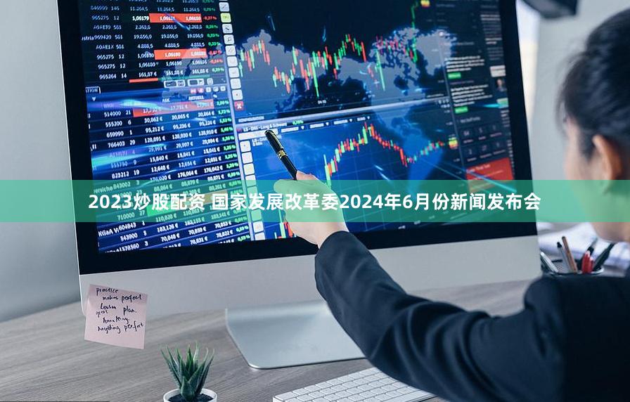 2023炒股配资 国家发展改革委2024年6月份新闻发布会